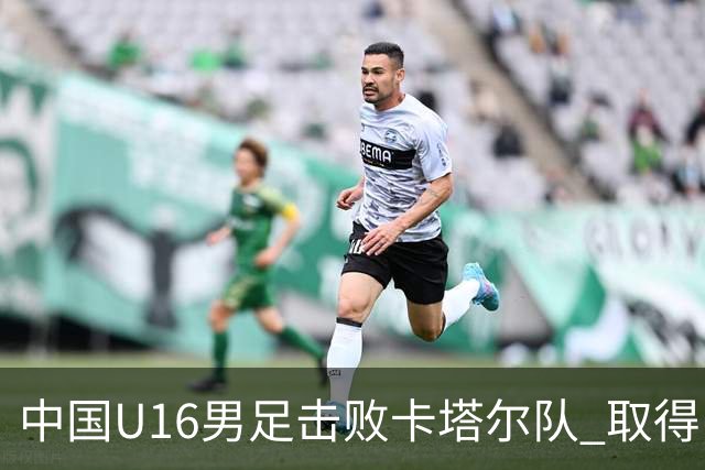 中国U16男足击败卡塔尔队 取得U17海湾杯“开门红”