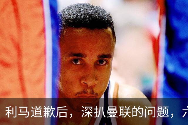 利马道歉后，深扒曼联的问题，六大矛盾很关键，以贷养贷是小问题