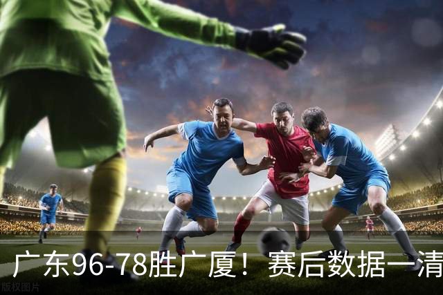 广东96-78胜广厦！赛后数据一清二楚，不是崔永熙，头号功臣是他