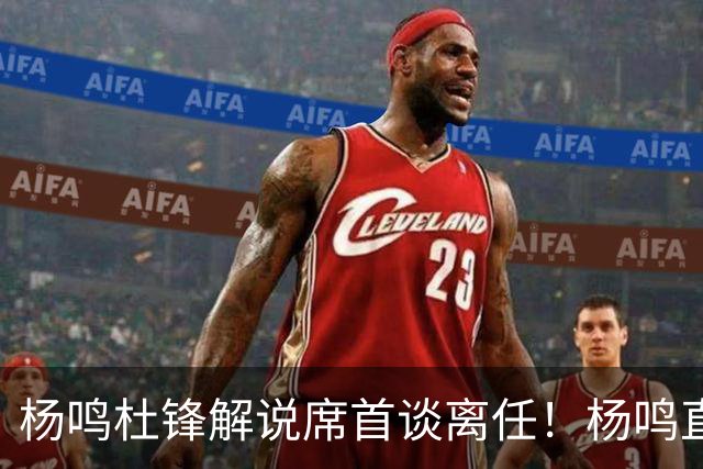 杨鸣杜锋解说席首谈离任！杨鸣直言：外援主导时代，外教沟通链路更短