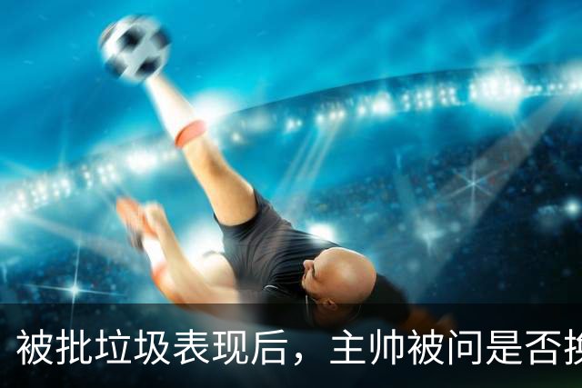 被批"垃圾表现"后，主帅被问是否换四分卫，他只回了一个词