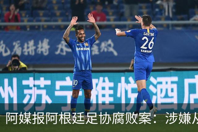 阿媒报阿根廷足协腐败案：涉嫌从国家队赞助合同抽取高达30%佣金