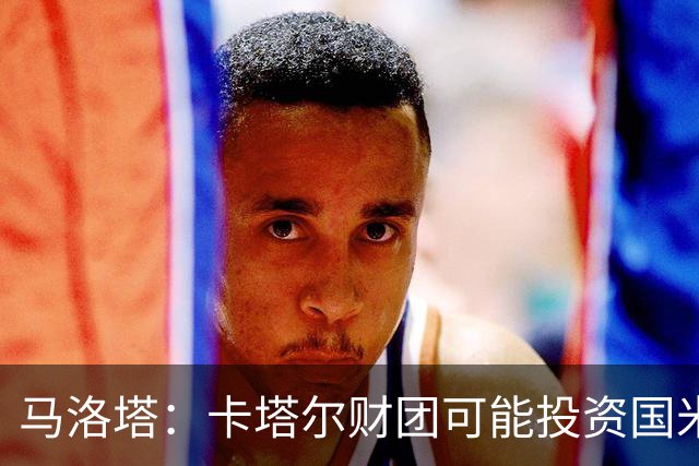 马洛塔：卡塔尔财团可能投资国米？橡树一直以俱乐部利益出发