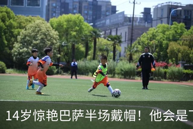 14岁惊艳巴萨半场戴帽！他会是下一个林良铭，还是真答案？